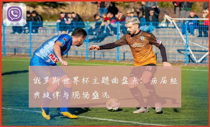 俄罗斯世界杯主题曲盘点:历届经典旋律与现场盛况