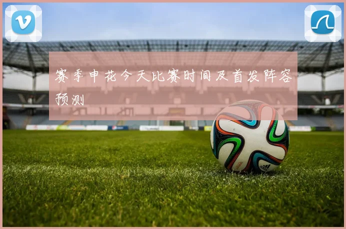 赛季申花今天比赛时间及首发阵容预测
