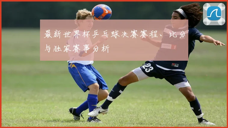 最新世界杯乒乓球决赛赛程、比分与独家赛事分析