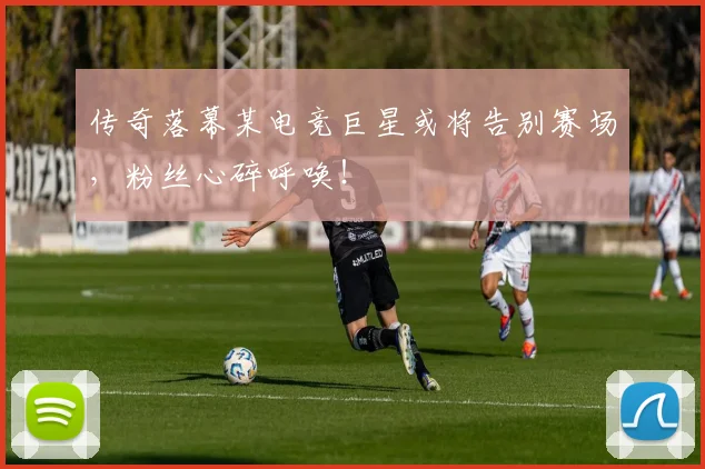 传奇落幕某电竞巨星或将告别赛场,粉丝心碎呼唤!