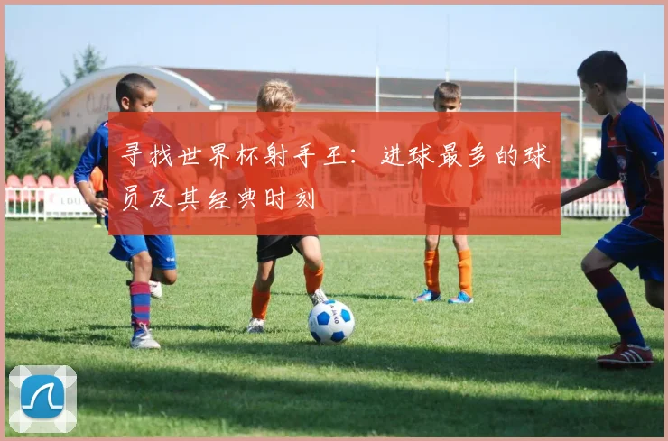 寻找世界杯射手王：进球最多的球员及其经典时刻
