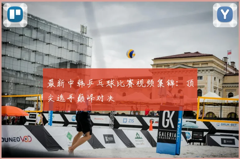 最新中韩乒乓球比赛视频集锦:顶尖选手巅峰对决