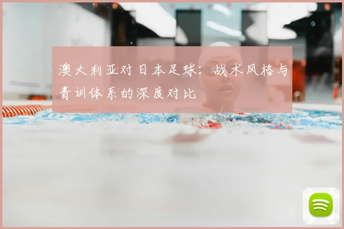 澳大利亚对日本足球:战术风格与青训体系的深度对比