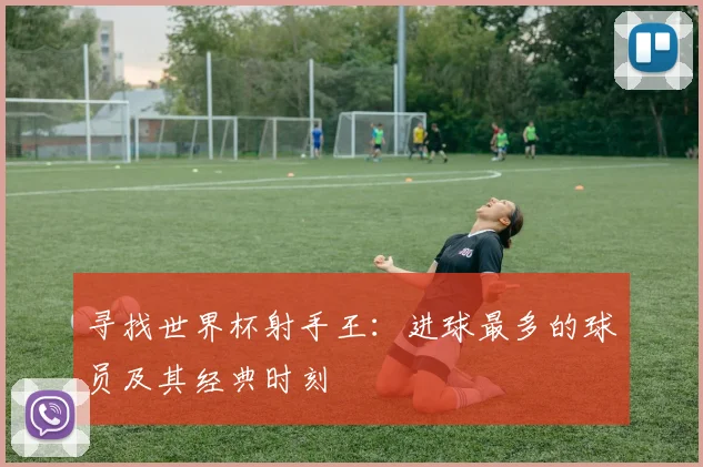 寻找世界杯射手王：进球最多的球员及其经典时刻