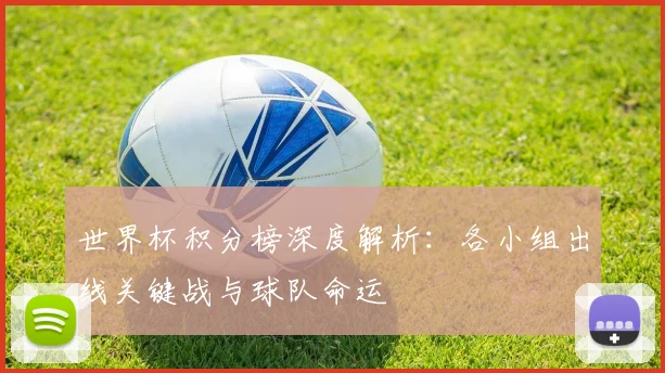 世界杯积分榜深度解析:各小组出线关键战与球队命运