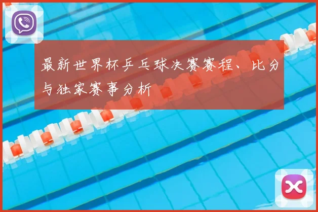 最新世界杯乒乓球决赛赛程、比分与独家赛事分析